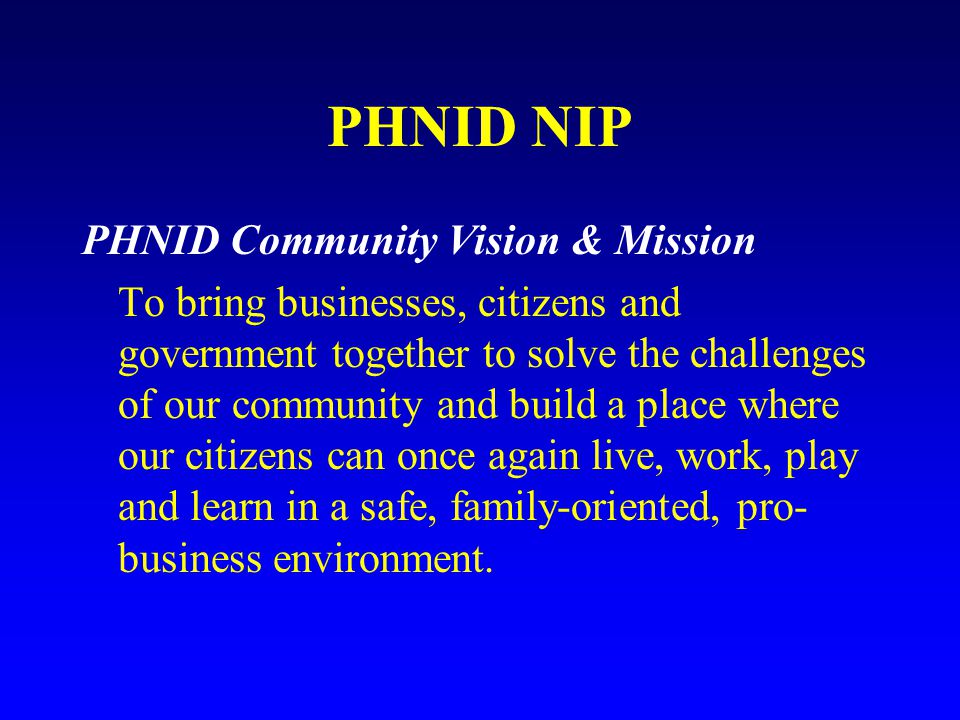 PHNID NIP PHNID Community Vision & Mission To bring businesses, citizens and government together to solve the challenges of our community and build a place where our citizens can once again live, work, play and learn in a safe, family-oriented, pro- business environment.