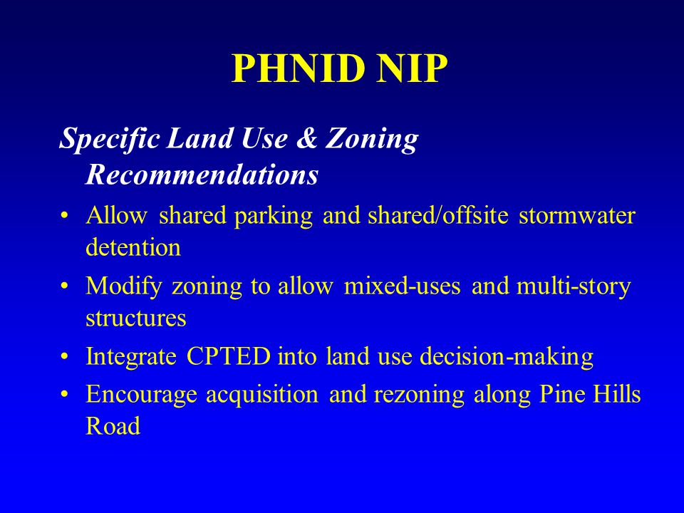 PHNID NIP Specific Land Use & Zoning Recommendations Allow shared parking and shared/offsite stormwater detention Modify zoning to allow mixed-uses and multi-story structures Integrate CPTED into land use decision-making Encourage acquisition and rezoning along Pine Hills Road