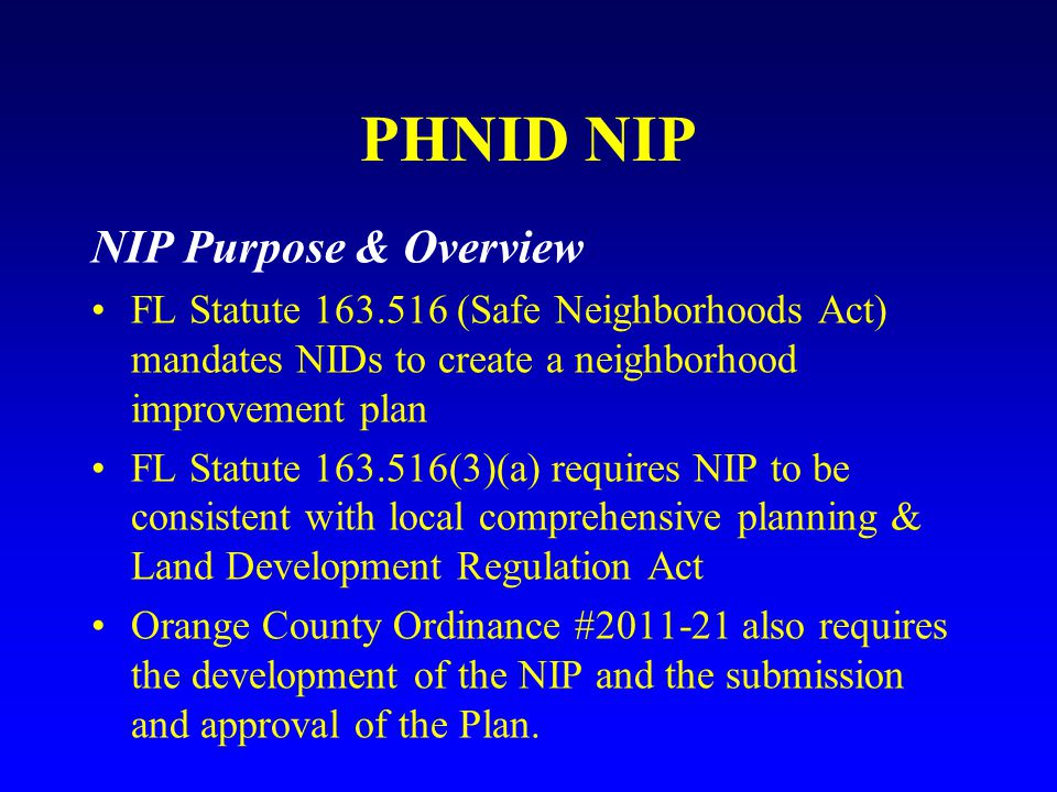 PHNID NIP NIP Purpose & Overview FL Statute (Safe Neighborhoods Act) mandates NIDs to create a neighborhood improvement plan FL Statute (3)(a) requires NIP to be consistent with local comprehensive planning & Land Development Regulation Act Orange County Ordinance # also requires the development of the NIP and the submission and approval of the Plan.