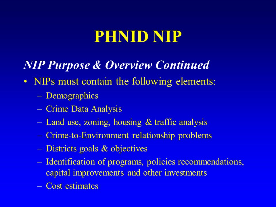 PHNID NIP NIP Purpose & Overview Continued NIPs must contain the following elements: –Demographics –Crime Data Analysis –Land use, zoning, housing & traffic analysis –Crime-to-Environment relationship problems –Districts goals & objectives –Identification of programs, policies recommendations, capital improvements and other investments –Cost estimates