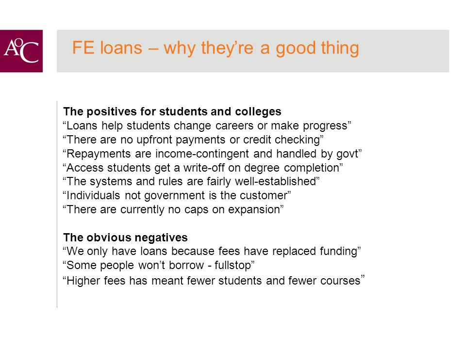 FE loans – why they’re a good thing The positives for students and colleges Loans help students change careers or make progress There are no upfront payments or credit checking Repayments are income-contingent and handled by govt Access students get a write-off on degree completion The systems and rules are fairly well-established Individuals not government is the customer There are currently no caps on expansion The obvious negatives We only have loans because fees have replaced funding Some people won’t borrow - fullstop Higher fees has meant fewer students and fewer courses