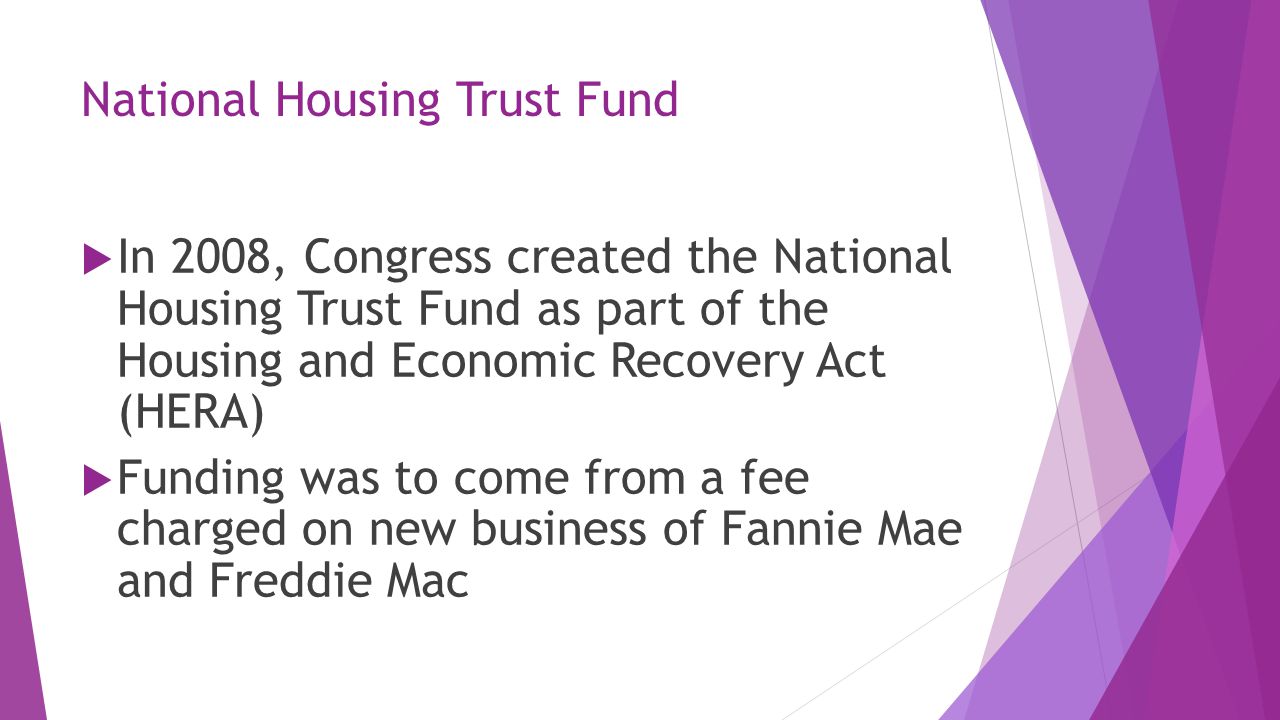 National Housing Trust Fund  In 2008, Congress created the National Housing Trust Fund as part of the Housing and Economic Recovery Act (HERA)  Funding was to come from a fee charged on new business of Fannie Mae and Freddie Mac