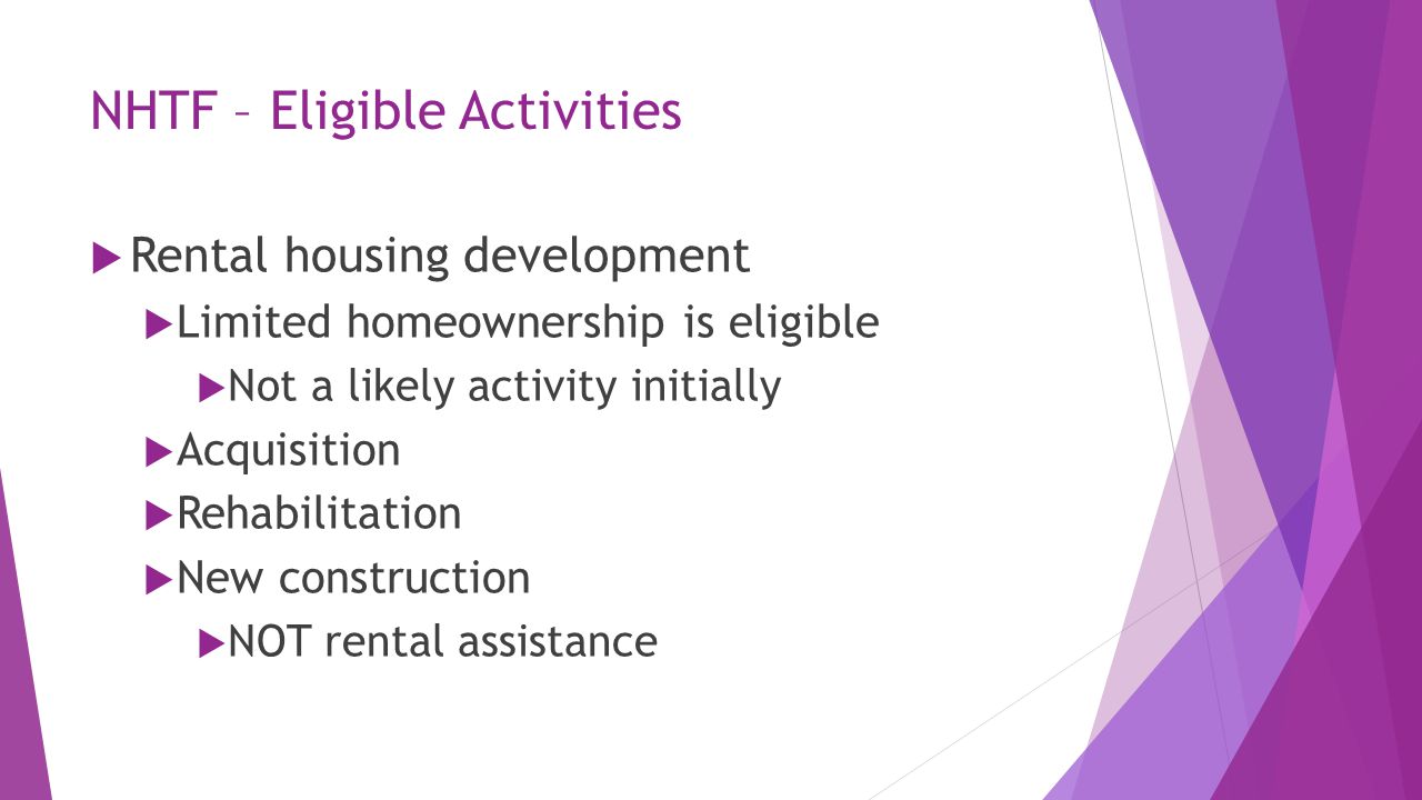 NHTF – Eligible Activities  Rental housing development  Limited homeownership is eligible  Not a likely activity initially  Acquisition  Rehabilitation  New construction  NOT rental assistance