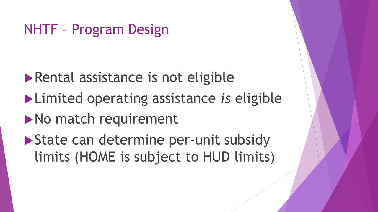 NHTF – Program Design  Rental assistance is not eligible  Limited operating assistance is eligible  No match requirement  State can determine per-unit subsidy limits (HOME is subject to HUD limits)