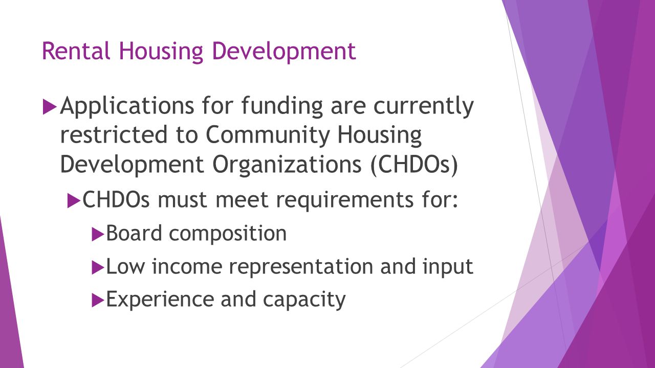 Rental Housing Development  Applications for funding are currently restricted to Community Housing Development Organizations (CHDOs)  CHDOs must meet requirements for:  Board composition  Low income representation and input  Experience and capacity
