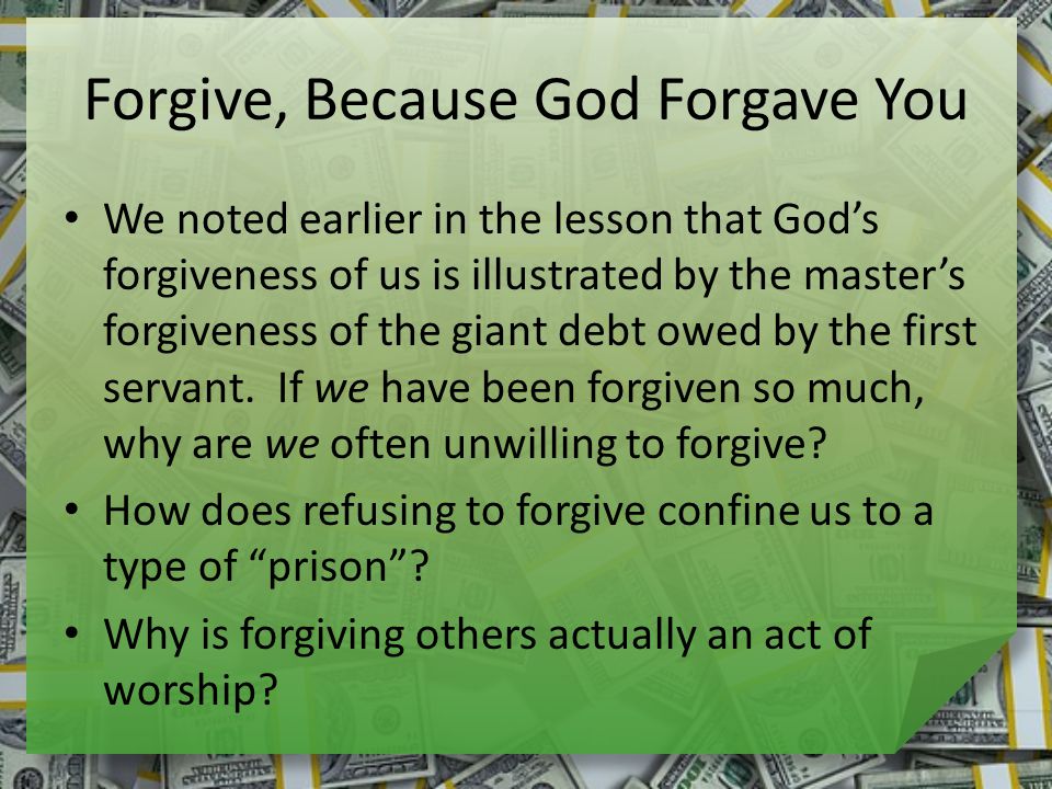 Forgive, Because God Forgave You We noted earlier in the lesson that God’s forgiveness of us is illustrated by the master’s forgiveness of the giant debt owed by the first servant.