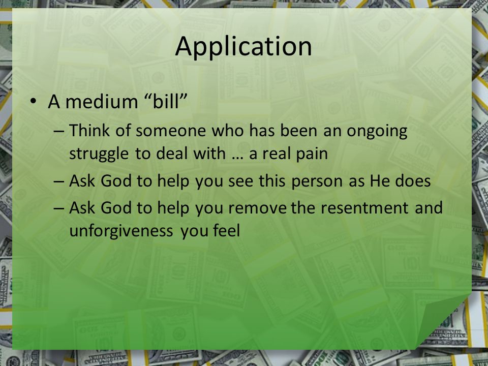 Application A medium bill – Think of someone who has been an ongoing struggle to deal with … a real pain – Ask God to help you see this person as He does – Ask God to help you remove the resentment and unforgiveness you feel