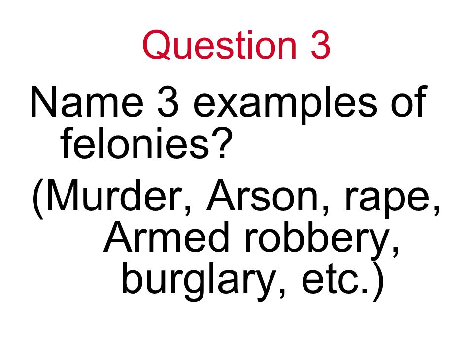 Question 3 Name 3 examples of felonies (Murder, Arson, rape, Armed robbery, burglary, etc.)