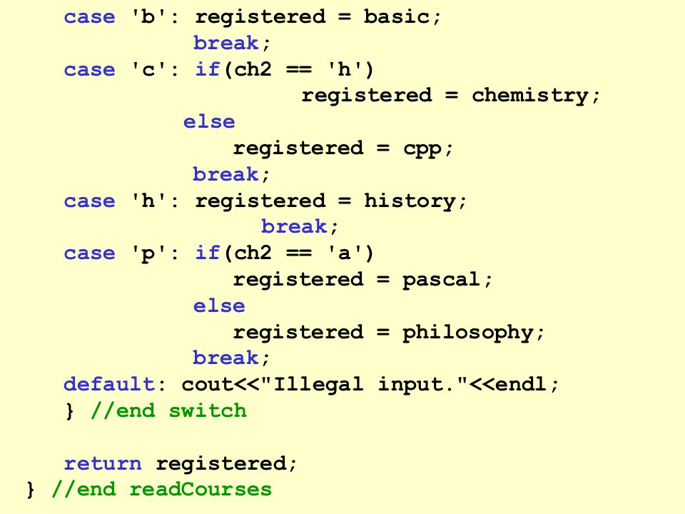 case b : registered = basic; break; case c : if(ch2 == h ) registered = chemistry; else registered = cpp; break; case h : registered = history; break; case p : if(ch2 == a ) registered = pascal; else registered = philosophy; break; default: cout<< Illegal input. <<endl; } //end switch return registered; } //end readCourses