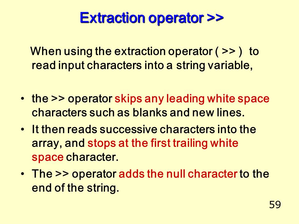 59 Extraction operator >> Extraction operator >> When using the extraction operator ( >> ) to read input characters into a string variable, the >> operator skips any leading white space characters such as blanks and new lines.