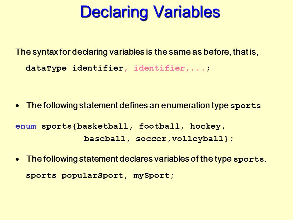 Declaring Variables The syntax for declaring variables is the same as before, that is, dataType identifier, identifier,...;  The following statement defines an enumeration type sports enum sports{basketball, football, hockey, baseball, soccer,volleyball};  The following statement declares variables of the type sports.