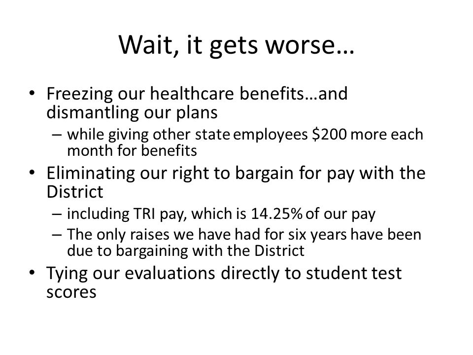 Wait, it gets worse… Freezing our healthcare benefits…and dismantling our plans – while giving other state employees $200 more each month for benefits Eliminating our right to bargain for pay with the District – including TRI pay, which is 14.25% of our pay – The only raises we have had for six years have been due to bargaining with the District Tying our evaluations directly to student test scores