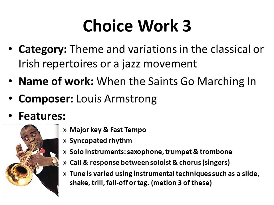 Choice Work 3 Category: Theme and variations in the classical or Irish repertoires or a jazz movement Name of work: When the Saints Go Marching In Composer: Louis Armstrong Features: » Major key & Fast Tempo » Syncopated rhythm » Solo instruments: saxophone, trumpet & trombone » Call & response between soloist & chorus (singers) » Tune is varied using instrumental techniques such as a slide, shake, trill, fall-off or tag.