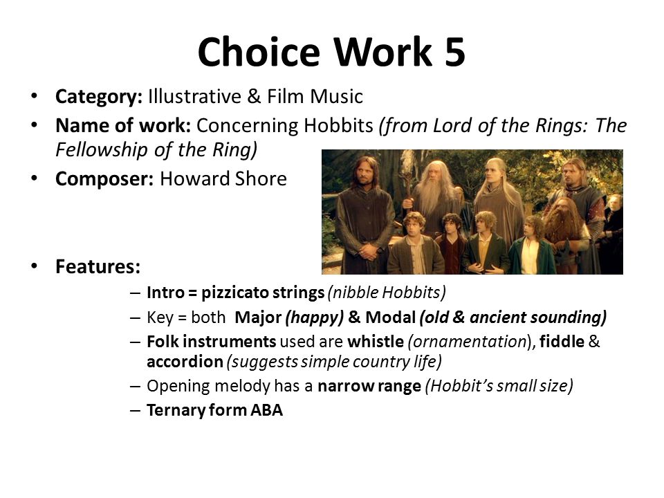 Choice Work 5 Category: Illustrative & Film Music Name of work: Concerning Hobbits (from Lord of the Rings: The Fellowship of the Ring) Composer: Howard Shore Features: – Intro = pizzicato strings (nibble Hobbits) – Key = both Major (happy) & Modal (old & ancient sounding) – Folk instruments used are whistle (ornamentation), fiddle & accordion (suggests simple country life) – Opening melody has a narrow range (Hobbit’s small size) – Ternary form ABA