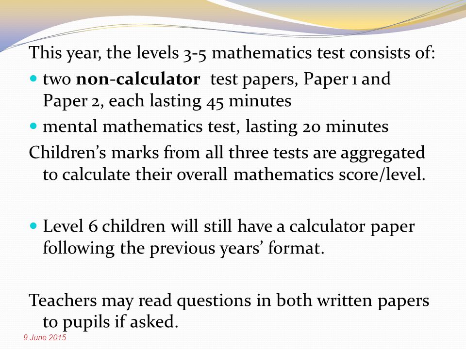 This year, the levels 3-5 mathematics test consists of: two non-calculator test papers, Paper 1 and Paper 2, each lasting 45 minutes mental mathematics test, lasting 20 minutes Children’s marks from all three tests are aggregated to calculate their overall mathematics score/level.