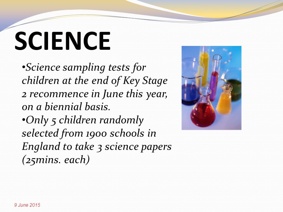 SCIENCE 9 June 2015 Science sampling tests for children at the end of Key Stage 2 recommence in June this year, on a biennial basis.