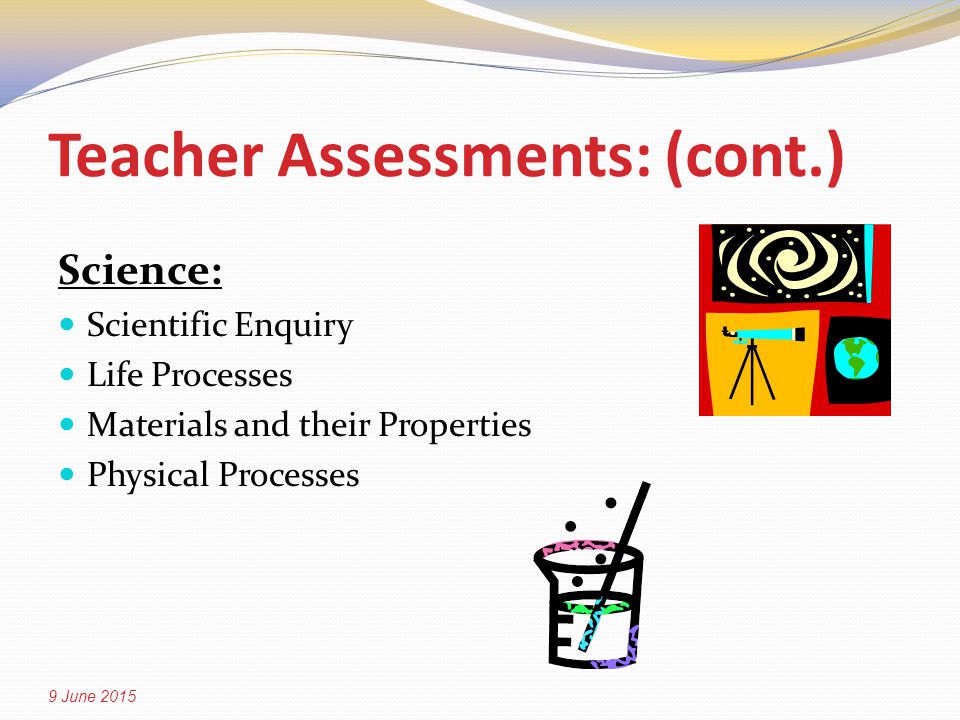Teacher Assessments: (cont.) Science: Scientific Enquiry Life Processes Materials and their Properties Physical Processes 9 June 2015