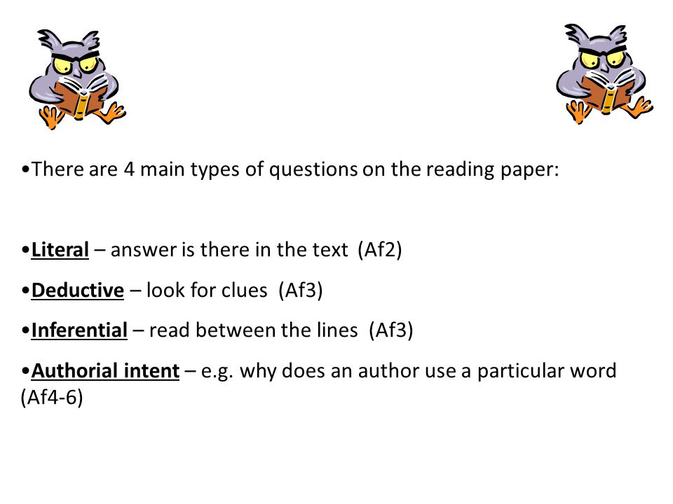 There are 4 main types of questions on the reading paper: Literal – answer is there in the text (Af2) Deductive – look for clues (Af3) Inferential – read between the lines (Af3) Authorial intent – e.g.