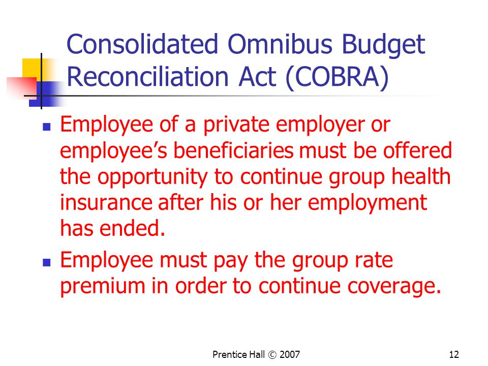 Prentice Hall © Consolidated Omnibus Budget Reconciliation Act (COBRA) Employee of a private employer or employee’s beneficiaries must be offered the opportunity to continue group health insurance after his or her employment has ended.