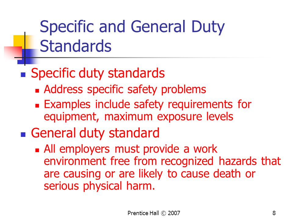 Prentice Hall © Specific and General Duty Standards Specific duty standards Address specific safety problems Examples include safety requirements for equipment, maximum exposure levels General duty standard All employers must provide a work environment free from recognized hazards that are causing or are likely to cause death or serious physical harm.