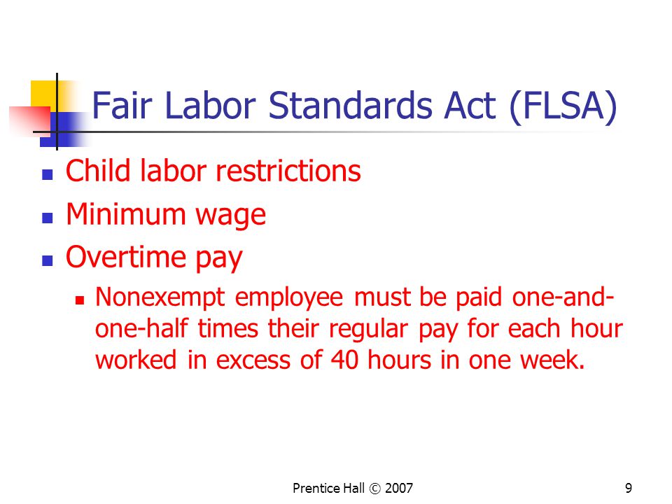 Prentice Hall © Fair Labor Standards Act (FLSA) Child labor restrictions Minimum wage Overtime pay Nonexempt employee must be paid one-and- one-half times their regular pay for each hour worked in excess of 40 hours in one week.