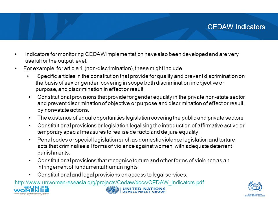 CEDAW Indicators Indicators for monitoring CEDAW implementation have also been developed and are very useful for the output level: For example, for article 1 (non-discrimination), these might include Specific articles in the constitution that provide for quality and prevent discrimination on the basis of sex or gender, covering in scope both discrimination in objective or purpose, and discrimination in effect or result.