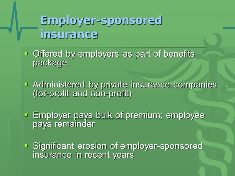 Employer-sponsored insurance  Offered by employers as part of benefits package  Administered by private insurance companies (for-profit and non-profit)  Employer pays bulk of premium; employee pays remainder  Significant erosion of employer-sponsored insurance in recent years