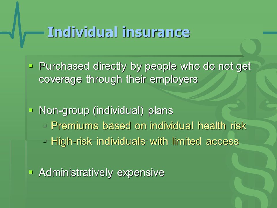 Individual insurance  Purchased directly by people who do not get coverage through their employers  Non-group (individual) plans  Premiums based on individual health risk  High-risk individuals with limited access  Administratively expensive