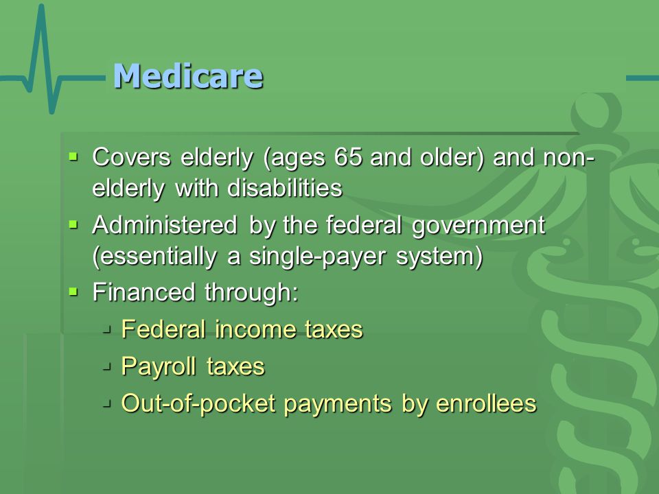 Medicare  Covers elderly (ages 65 and older) and non- elderly with disabilities  Administered by the federal government (essentially a single-payer system)  Financed through:  Federal income taxes  Payroll taxes  Out-of-pocket payments by enrollees