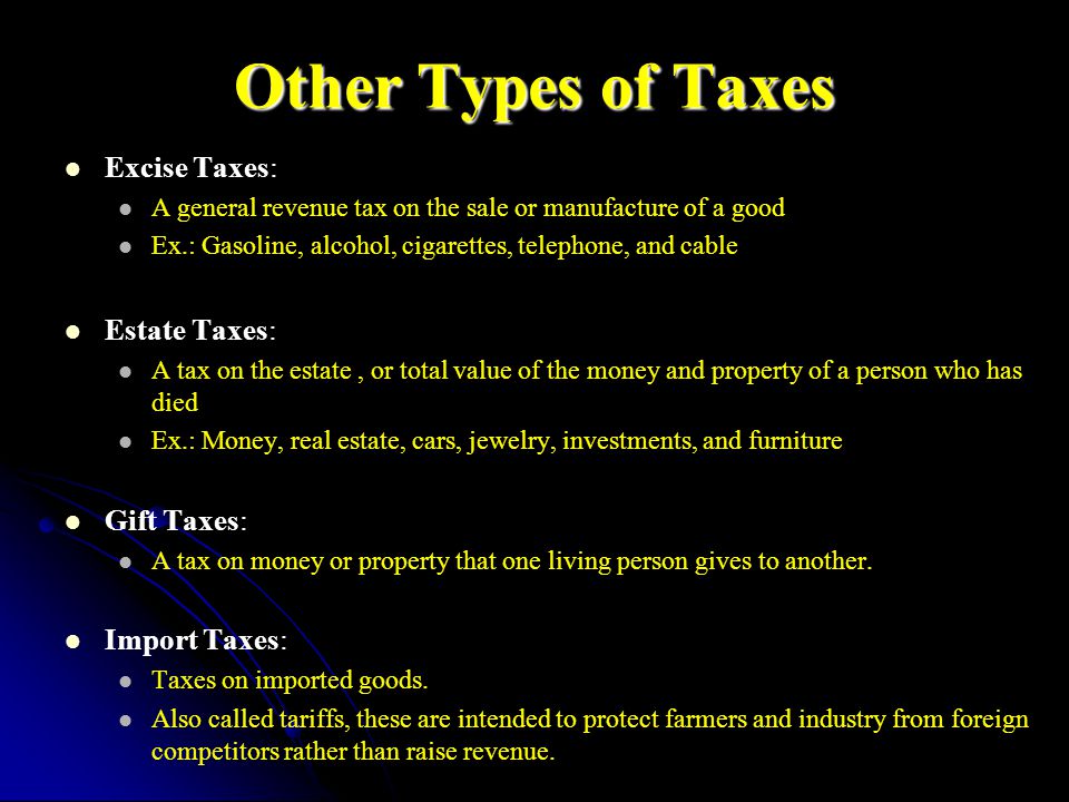Other Types of Taxes Excise Taxes: A general revenue tax on the sale or manufacture of a good Ex.: Gasoline, alcohol, cigarettes, telephone, and cable Estate Taxes: A tax on the estate, or total value of the money and property of a person who has died Ex.: Money, real estate, cars, jewelry, investments, and furniture Gift Taxes: A tax on money or property that one living person gives to another.