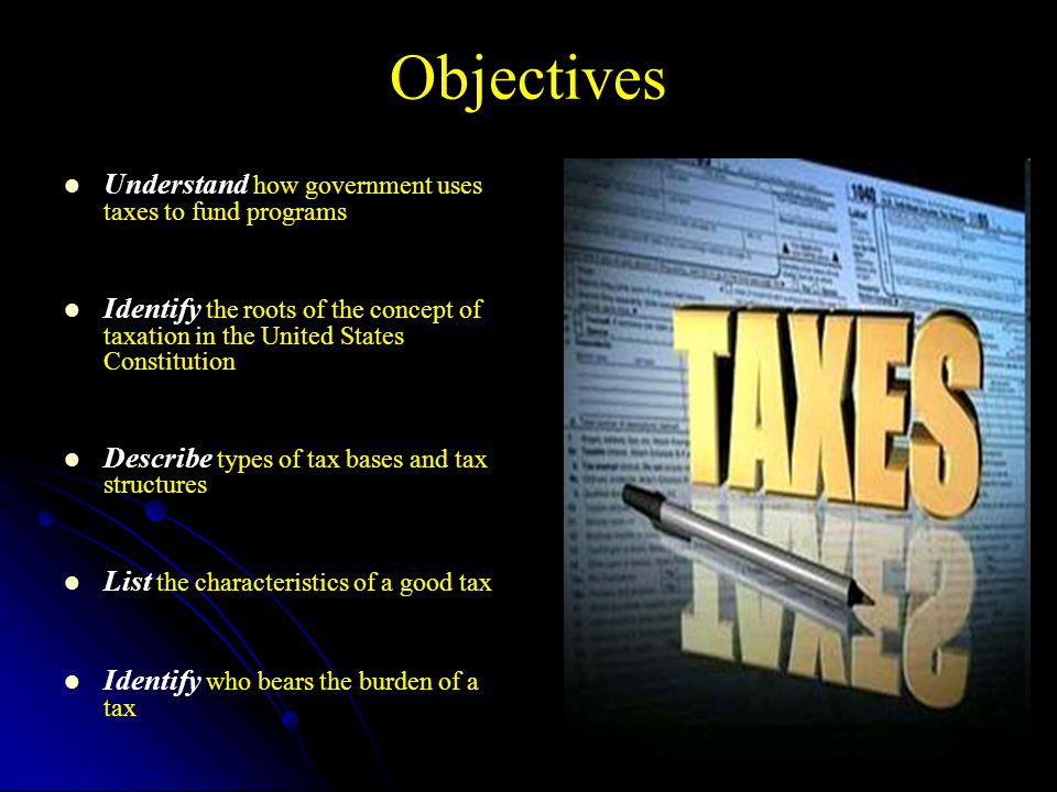 Objectives Understand how government uses taxes to fund programs Identify the roots of the concept of taxation in the United States Constitution Describe types of tax bases and tax structures List the characteristics of a good tax Identify who bears the burden of a tax