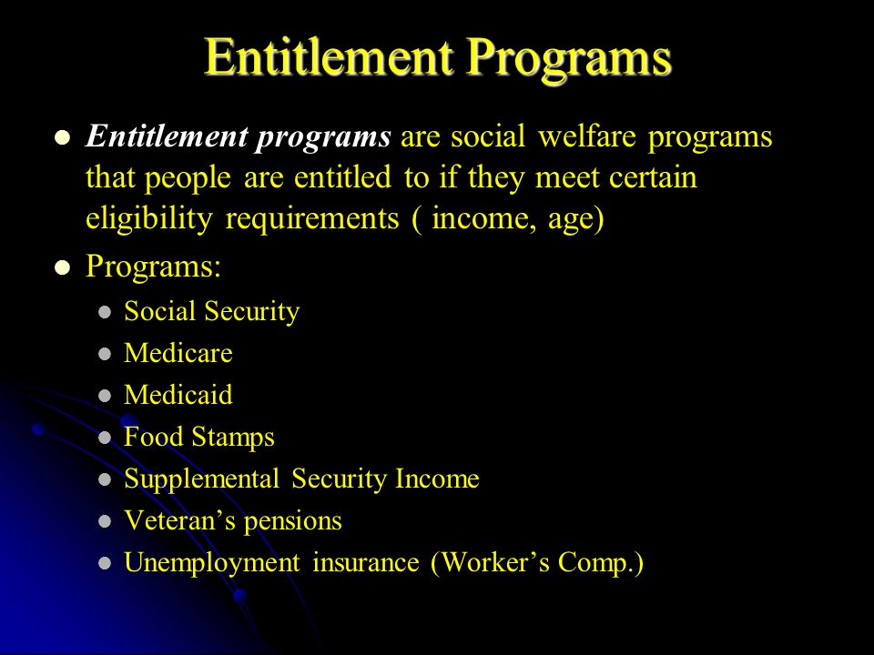 Entitlement Programs Entitlement programs are social welfare programs that people are entitled to if they meet certain eligibility requirements ( income, age) Programs: Social Security Medicare Medicaid Food Stamps Supplemental Security Income Veteran’s pensions Unemployment insurance (Worker’s Comp.)