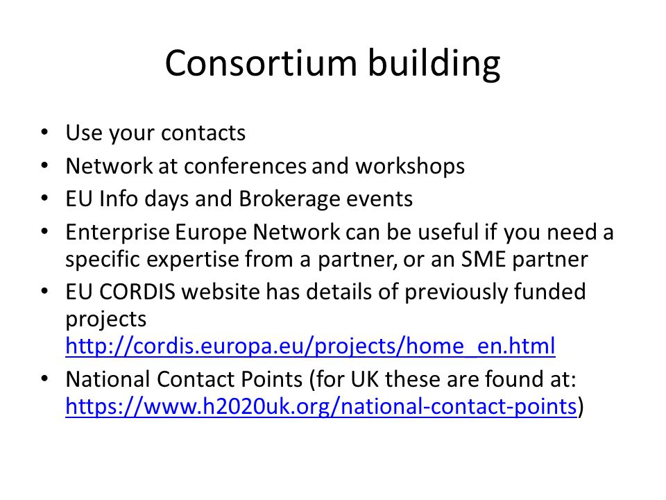 Consortium building Use your contacts Network at conferences and workshops EU Info days and Brokerage events Enterprise Europe Network can be useful if you need a specific expertise from a partner, or an SME partner EU CORDIS website has details of previously funded projects     National Contact Points (for UK these are found at: