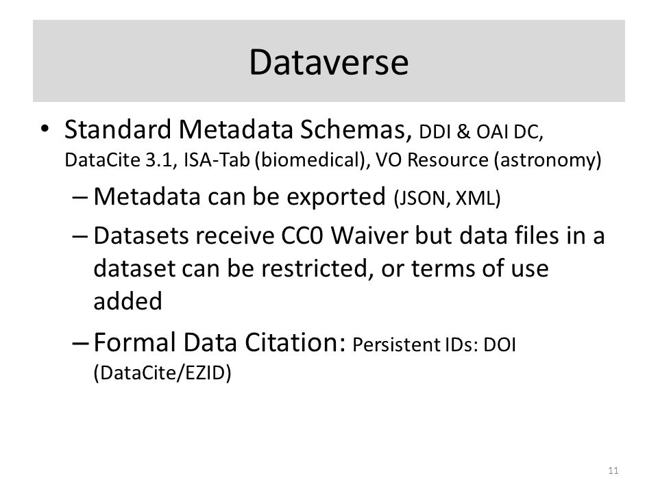 Dataverse Standard Metadata Schemas, DDI & OAI DC, DataCite 3.1, ISA-Tab (biomedical), VO Resource (astronomy) – Metadata can be exported (JSON, XML) – Datasets receive CC0 Waiver but data files in a dataset can be restricted, or terms of use added – Formal Data Citation: Persistent IDs: DOI (DataCite/EZID) 11