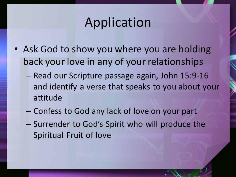Application Ask God to show you where you are holding back your love in any of your relationships – Read our Scripture passage again, John 15:9-16 and identify a verse that speaks to you about your attitude – Confess to God any lack of love on your part – Surrender to God’s Spirit who will produce the Spiritual Fruit of love