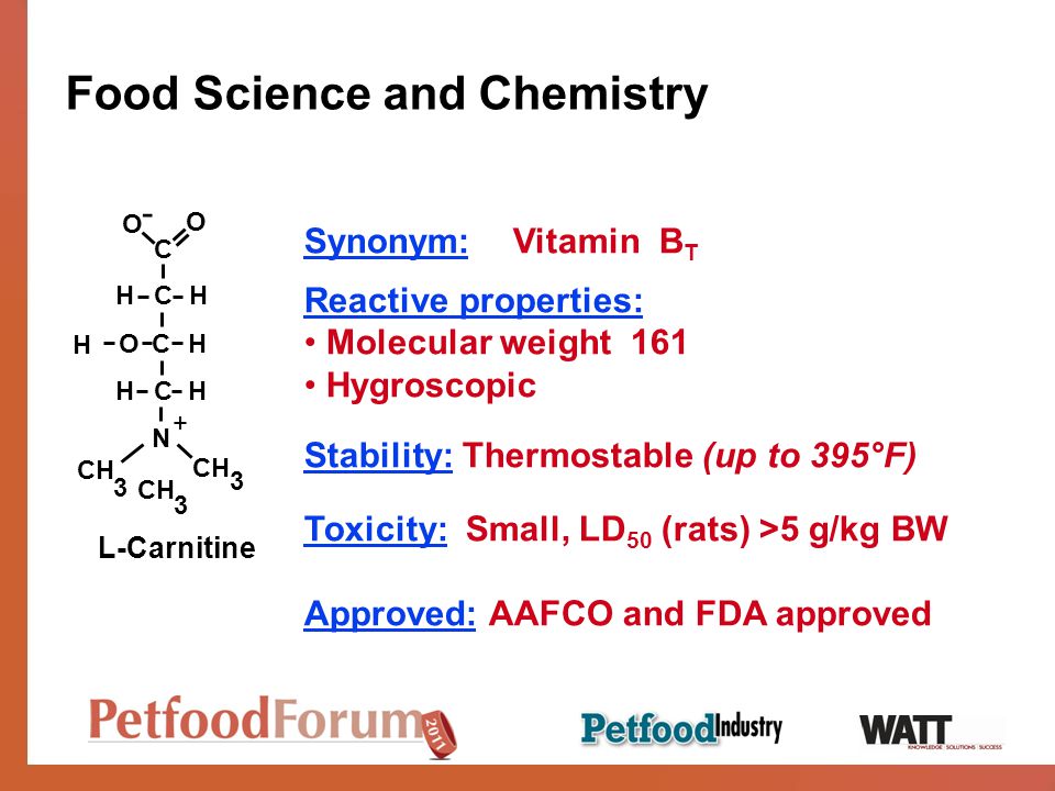 Food Science and Chemistry Synonym: Vitamin B T Reactive properties: Molecular weight 161 Hygroscopic Stability: Thermostable (up to 395°F) Toxicity: Small, LD 50 (rats) >5 g/kg BW Approved: AAFCO and FDA approved L-Carnitine CH O O N CHH CHH C + CH H O -
