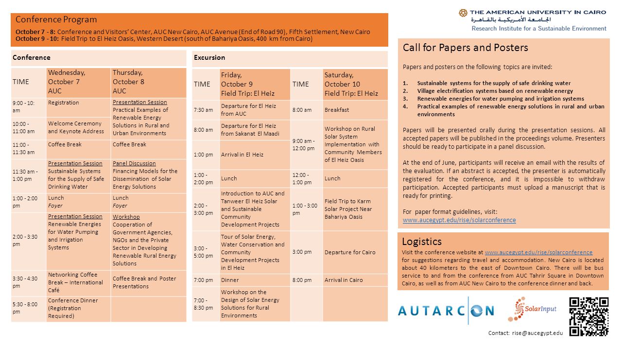 Conference Program October 7 - 8: Conference and Visitors’ Center, AUC New Cairo, AUC Avenue (End of Road 90), Fifth Settlement, New Cairo October : Field Trip to El Heiz Oasis, Western Desert (south of Bahariya Oasis, 400 km from Cairo) Conference TIME Wednesday, October 7 AUC Thursday, October 8 AUC 9: : am Registration Presentation Session Practical Examples of Renewable Energy Solutions in Rural and Urban Environments 10: :00 am Welcome Ceremony and Keynote Address 11: :30 am Coffee Break 11:30 am - 1:00 pm Presentation Session Sustainable Systems for the Supply of Safe Drinking Water Panel Discussion Financing Models for the Dissemination of Solar Energy Solutions 1:00 - 2:00 pm Lunch Foyer Lunch Foyer 2:00 - 3:30 pm Presentation Session Renewable Energies for Water Pumping and Irrigation Systems Workshop Cooperation of Government Agencies, NGOs and the Private Sector in Developing Renewable Rural Energy Solutions 3:30 - 4:30 pm Networking Coffee Break – International Café Coffee Break and Poster Presentations 5:30 - 8:00 pm Conference Dinner (Registration Required) Logistics Visit the conference website at   for suggestions regarding travel and accommodation.