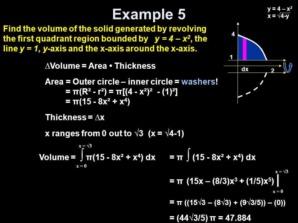 Example 5 Volume = ∫ π(15 - 8x² + x 4 ) dx x = 0 x = √3 = π ∫ (15 - 8x² + x 4 ) dx = π (15x – (8/3)x 3 + (1/5)x 5 ) | = π ((15√3 – (8√3) + (9√3/5)) – (0)) = (44√3/5) π = x = 0 x = √3 ∆Volume = Area Thickness Area = Outer circle – inner circle = washers.