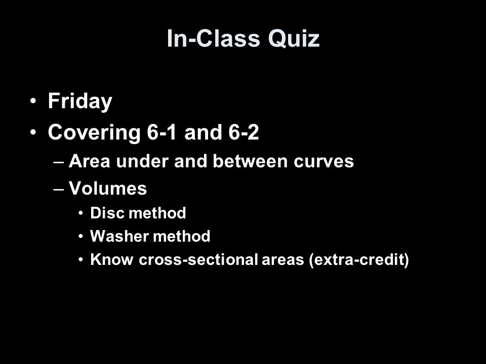 In-Class Quiz Friday Covering 6-1 and 6-2 –Area under and between curves –Volumes Disc method Washer method Know cross-sectional areas (extra-credit)