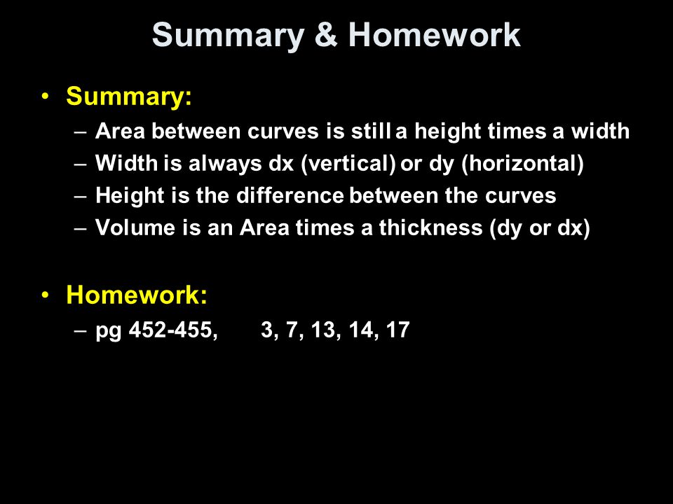 Summary & Homework Summary: –Area between curves is still a height times a width –Width is always dx (vertical) or dy (horizontal) –Height is the difference between the curves –Volume is an Area times a thickness (dy or dx) Homework: –pg , 3, 7, 13, 14, 17
