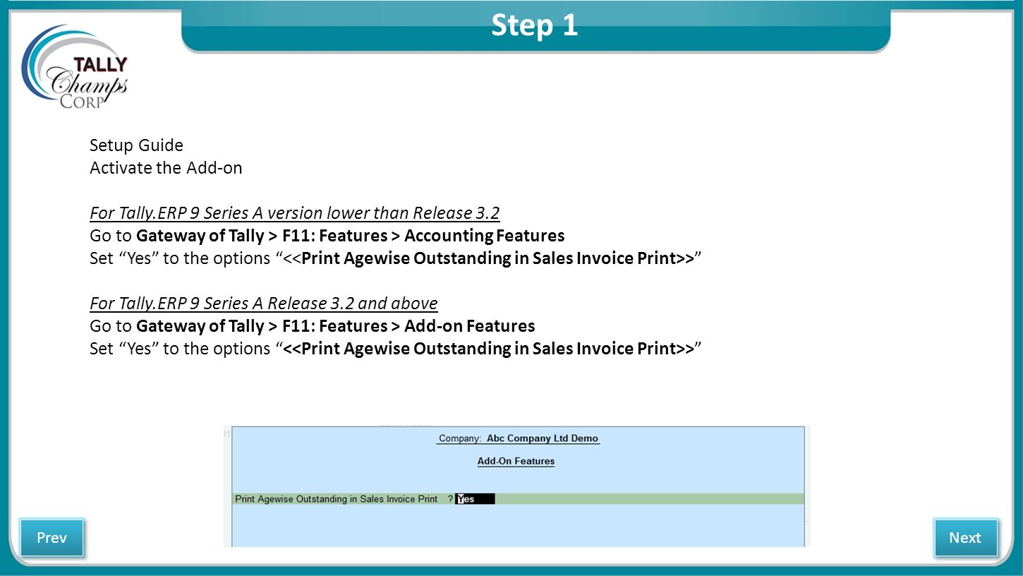 Step 1 Setup Guide Activate the Add-on For Tally.ERP 9 Series A version lower than Release 3.2 Go to Gateway of Tally > F11: Features > Accounting Features Set Yes to the options > For Tally.ERP 9 Series A Release 3.2 and above Go to Gateway of Tally > F11: Features > Add-on Features Set Yes to the options > Next Prev