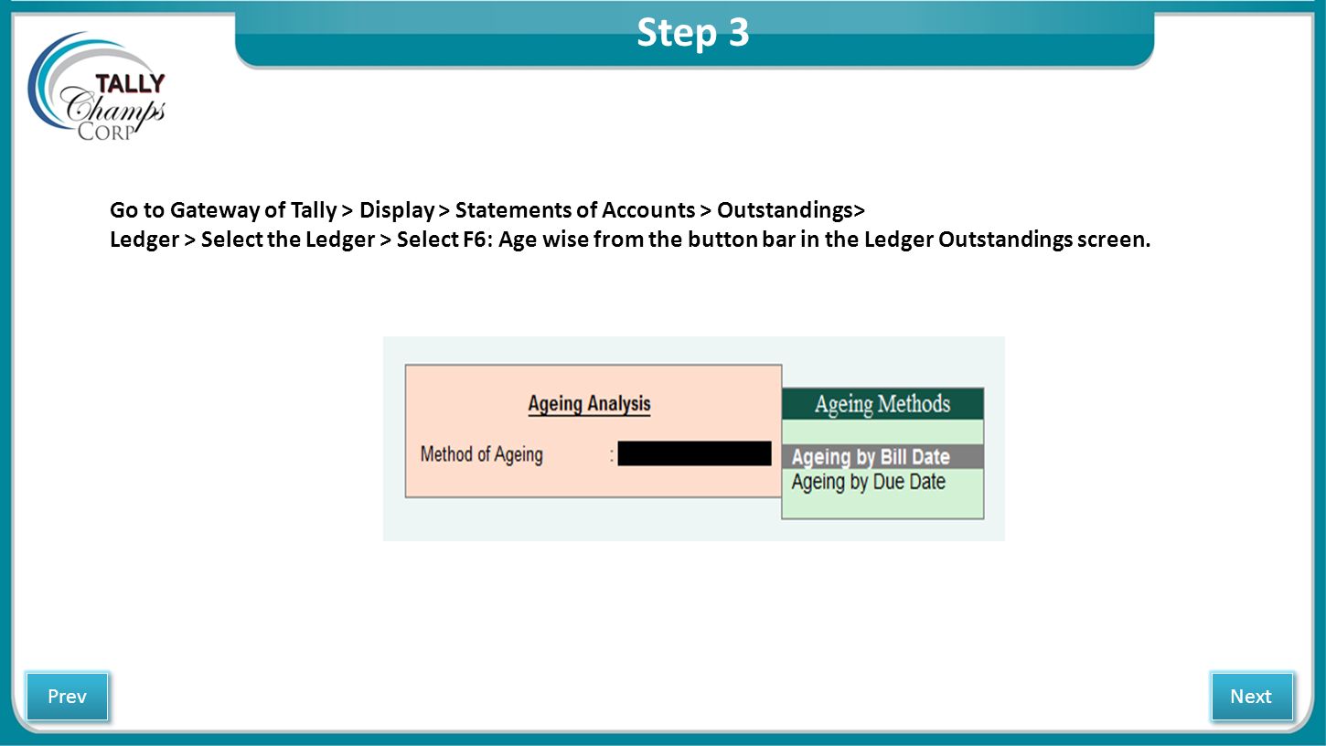 Step 3 Go to Gateway of Tally > Display > Statements of Accounts > Outstandings> Ledger > Select the Ledger > Select F6: Age wise from the button bar in the Ledger Outstandings screen.