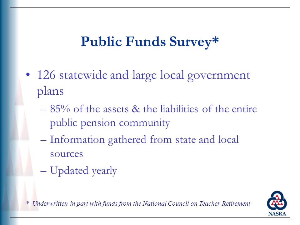 Public Funds Survey* 126 statewide and large local government plans –85% of the assets & the liabilities of the entire public pension community –Information gathered from state and local sources –Updated yearly * Underwritten in part with funds from the National Council on Teacher Retirement