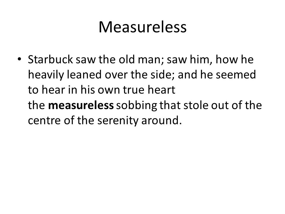 Measureless Starbuck saw the old man; saw him, how he heavily leaned over the side; and he seemed to hear in his own true heart the measureless sobbing that stole out of the centre of the serenity around.