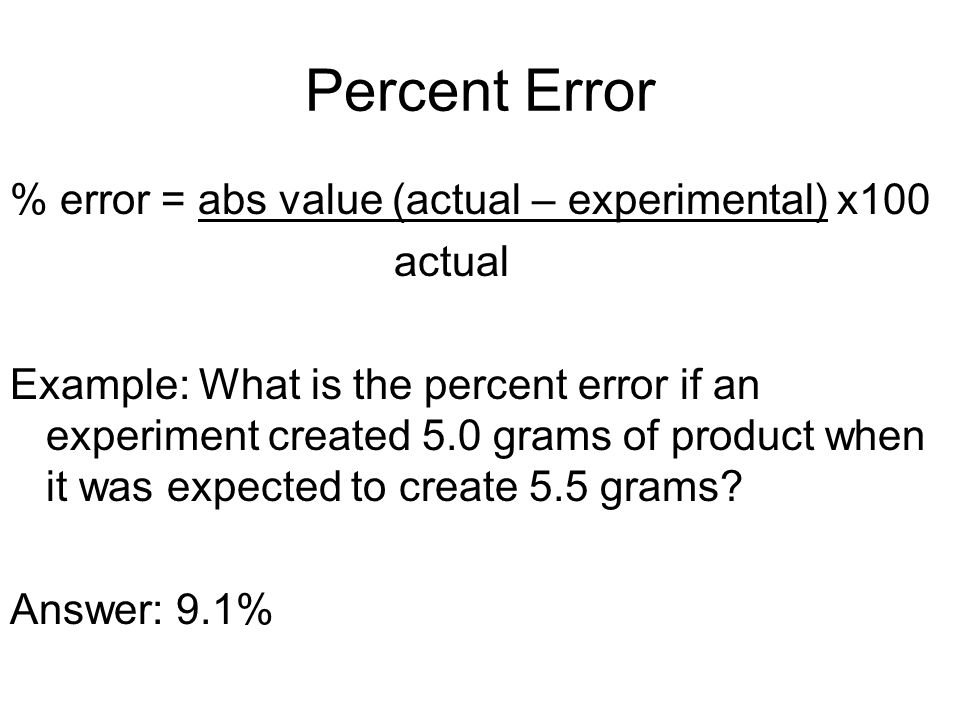 Percent Error % error = abs value (actual – experimental) x100 actual Example: What is the percent error if an experiment created 5.0 grams of product when it was expected to create 5.5 grams.