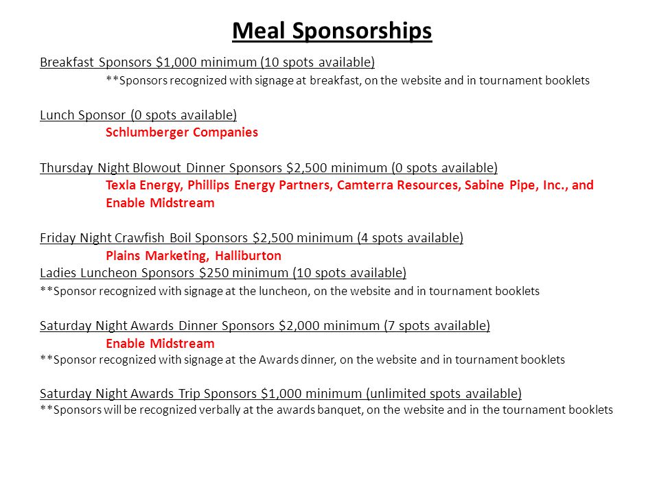 Meal Sponsorships Breakfast Sponsors $1,000 minimum (10 spots available) **Sponsors recognized with signage at breakfast, on the website and in tournament booklets Lunch Sponsor (0 spots available) Schlumberger Companies Thursday Night Blowout Dinner Sponsors $2,500 minimum (0 spots available) Texla Energy, Phillips Energy Partners, Camterra Resources, Sabine Pipe, Inc., and Enable Midstream Friday Night Crawfish Boil Sponsors $2,500 minimum (4 spots available) Plains Marketing, Halliburton Ladies Luncheon Sponsors $250 minimum (10 spots available) **Sponsor recognized with signage at the luncheon, on the website and in tournament booklets Saturday Night Awards Dinner Sponsors $2,000 minimum (7 spots available) Enable Midstream **Sponsor recognized with signage at the Awards dinner, on the website and in tournament booklets Saturday Night Awards Trip Sponsors $1,000 minimum (unlimited spots available) **Sponsors will be recognized verbally at the awards banquet, on the website and in the tournament booklets