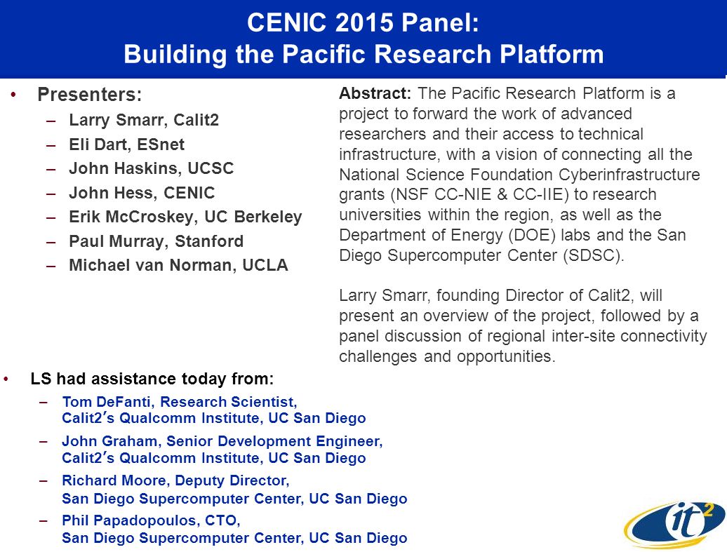 CENIC 2015 Panel: Building the Pacific Research Platform Presenters: –Larry Smarr, Calit2 –Eli Dart, ESnet –John Haskins, UCSC –John Hess, CENIC –Erik McCroskey, UC Berkeley –Paul Murray, Stanford –Michael van Norman, UCLA Abstract: The Pacific Research Platform is a project to forward the work of advanced researchers and their access to technical infrastructure, with a vision of connecting all the National Science Foundation Cyberinfrastructure grants (NSF CC-NIE & CC-IIE) to research universities within the region, as well as the Department of Energy (DOE) labs and the San Diego Supercomputer Center (SDSC).