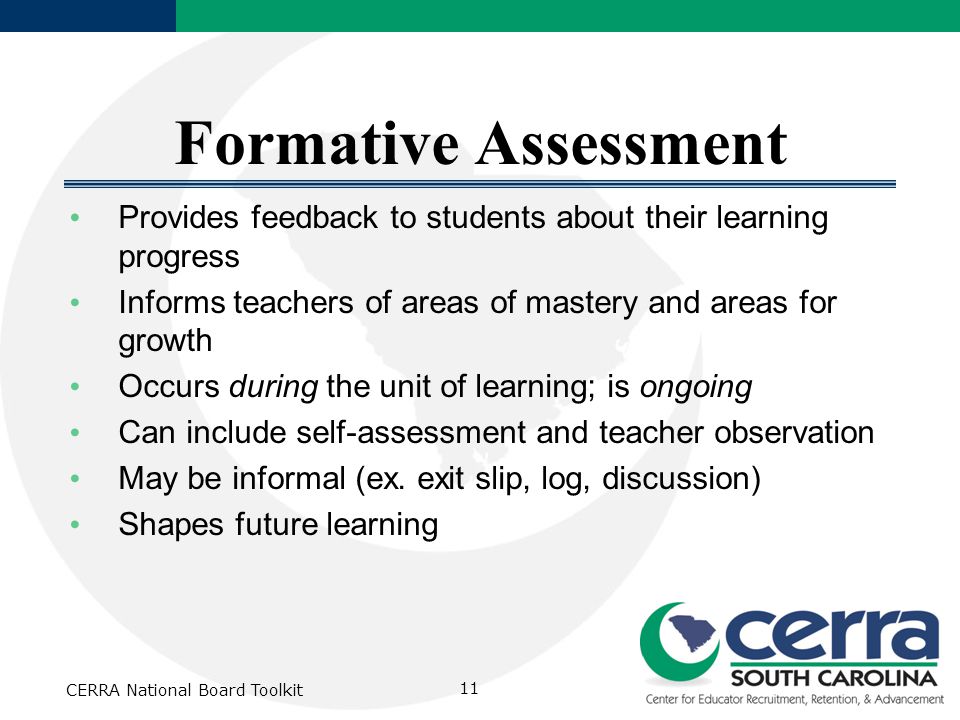 CERRA National Board Toolkit 11 Formative Assessment Provides feedback to students about their learning progress Informs teachers of areas of mastery and areas for growth Occurs during the unit of learning; is ongoing Can include self-assessment and teacher observation May be informal (ex.