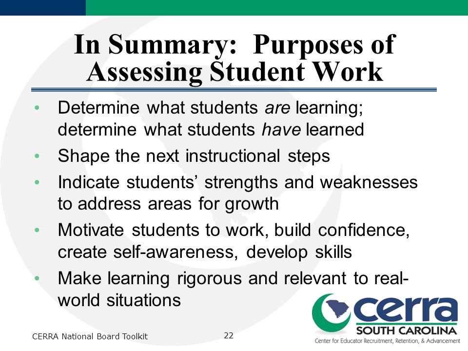 In Summary: Purposes of Assessing Student Work Determine what students are learning; determine what students have learned Shape the next instructional steps Indicate students’ strengths and weaknesses to address areas for growth Motivate students to work, build confidence, create self-awareness, develop skills Make learning rigorous and relevant to real- world situations CERRA National Board Toolkit 22