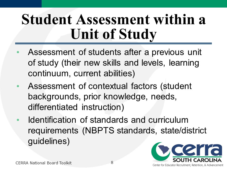 Student Assessment within a Unit of Study Assessment of students after a previous unit of study (their new skills and levels, learning continuum, current abilities) Assessment of contextual factors (student backgrounds, prior knowledge, needs, differentiated instruction) Identification of standards and curriculum requirements (NBPTS standards, state/district guidelines) CERRA National Board Toolkit 8